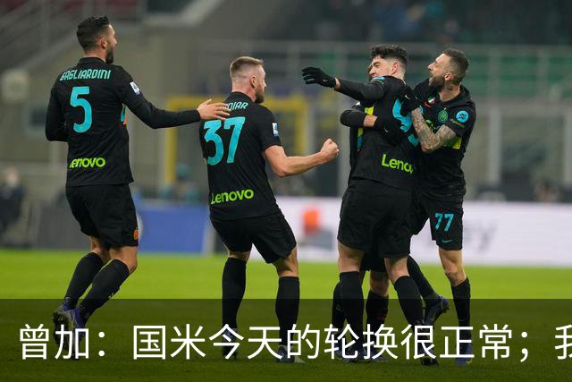 曾加：国米今天的轮换很正常；我不喜欢国米的新球衣