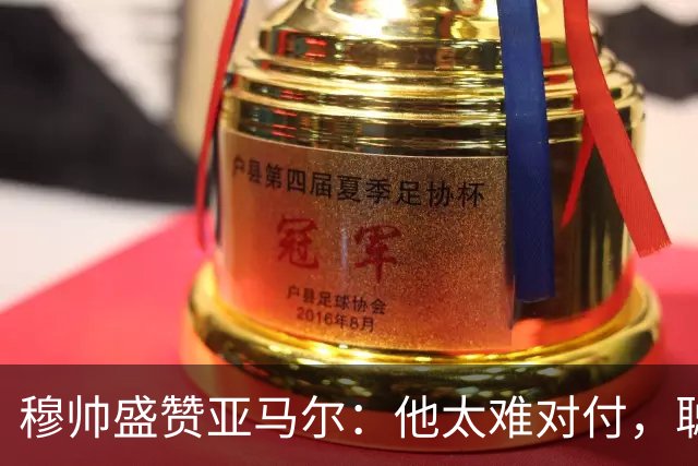 穆帅盛赞亚马尔：他太难对付，聪明极了，尝试一切要让库库染黄