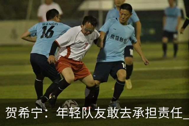 贺希宁：年轻队友敢去承担责任 希望这场胜利可以帮我们卸下包袱